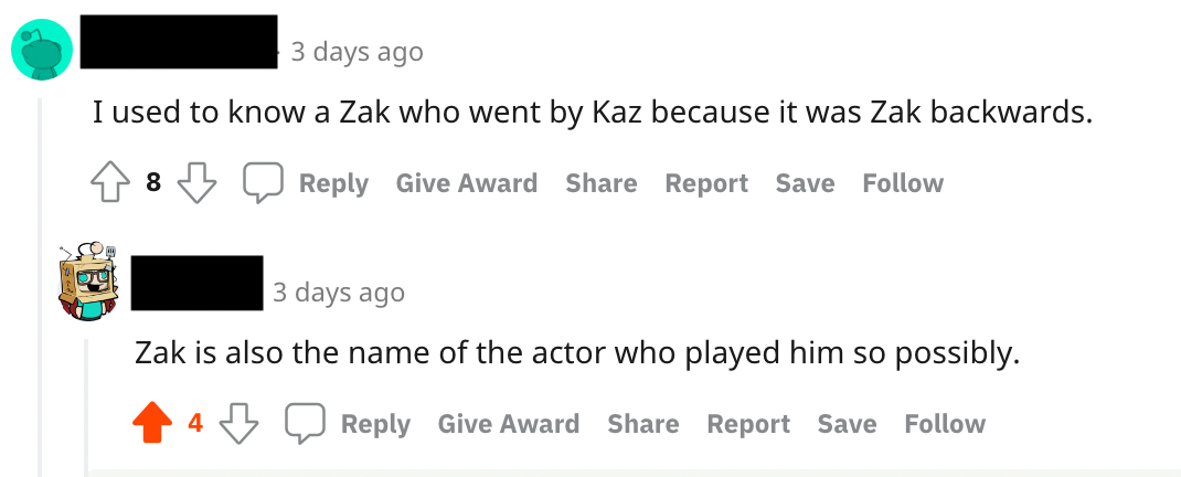 Screenshot of two comments on redd. The first one reads "I used to know a Zak who went by Kaz because it was Zak backwards." The reply to that comment reads "Zak is also the name of the actor who played him so possibly."